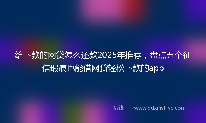 给下款的网贷怎么还款2025年推荐，盘点五个征信瑕疵也能借网贷轻松下款的app