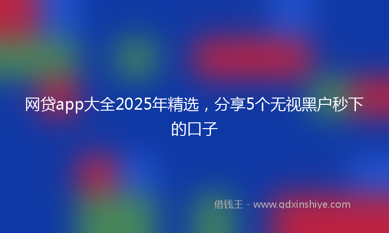 网贷app大全2025年精选，分享5个无视黑户秒下的口子