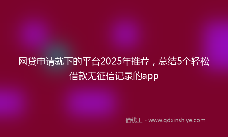 网贷申请就下的平台2025年推荐，总结5个轻松借款无征信记录的app