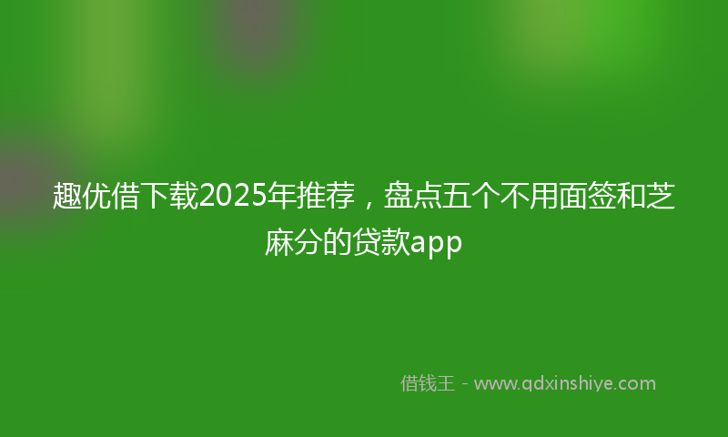 趣优借下载2025年推荐，盘点五个不用面签和芝麻分的贷款app