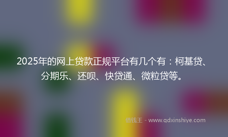 2025年的网上贷款正规平台有几个有：柯基贷、分期乐、还呗、快贷通、微粒贷等。