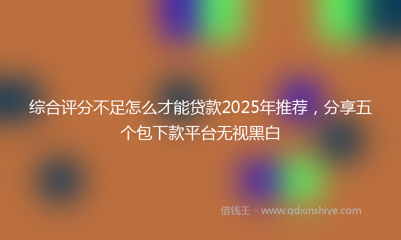 综合评分不足怎么才能贷款2025年推荐，分享五个包下款平台无视黑白