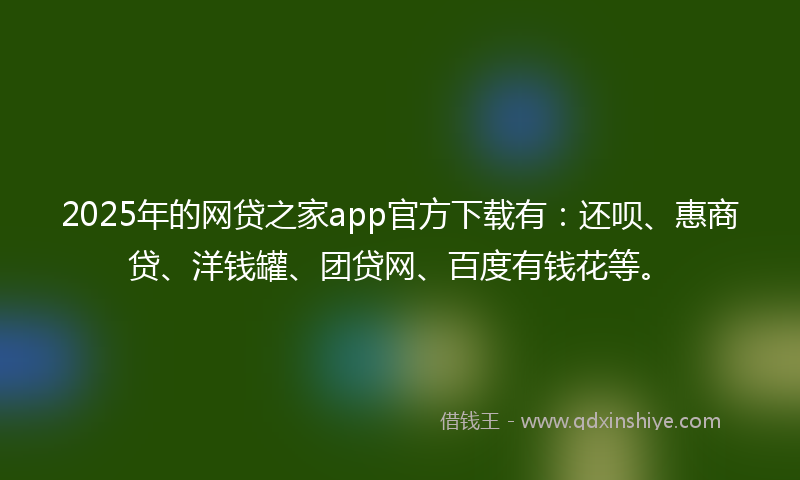 2025年的网贷之家app官方下载有：还呗、惠商贷、洋钱罐、团贷网、百度有钱花等。