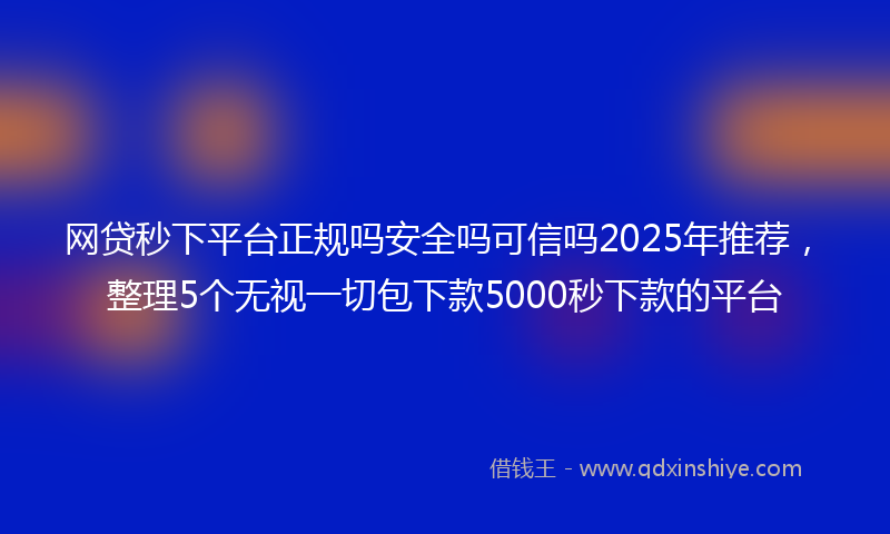 网贷秒下平台正规吗安全吗可信吗2025年推荐，整理5个无视一切包下款5000秒下款的平台
