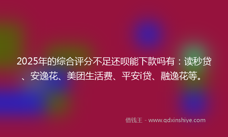 2025年的综合评分不足还呗能下款吗有：读秒贷、安逸花、美团生活费、平安i贷、融逸花等。