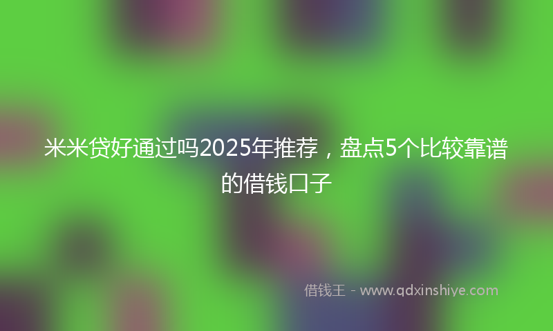 米米贷好通过吗2025年推荐，盘点5个比较靠谱的借钱口子