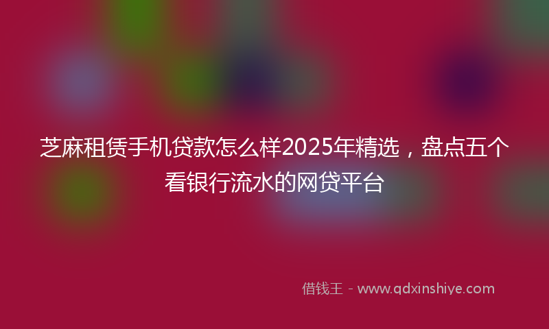 芝麻租赁手机贷款怎么样2025年精选，盘点五个看银行流水的网贷平台