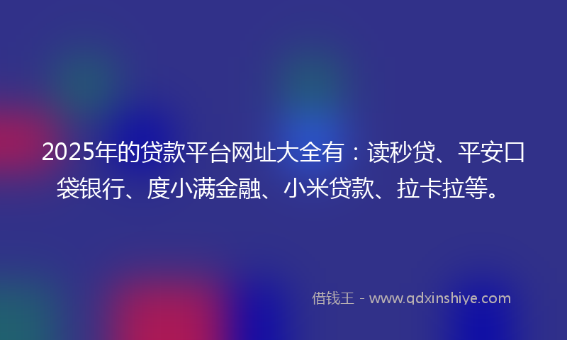 2025年的贷款平台网址大全有：读秒贷、平安口袋银行、度小满金融、小米贷款、拉卡拉等。