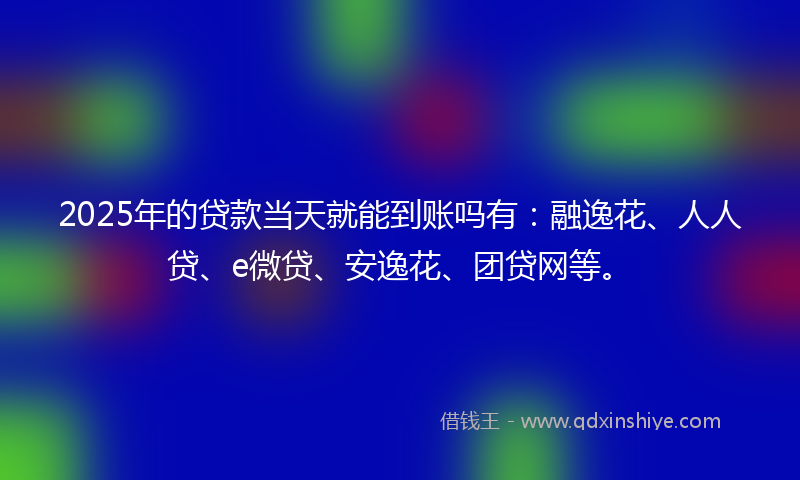 2025年的贷款当天就能到账吗有：融逸花、人人贷、e微贷、安逸花、团贷网等。