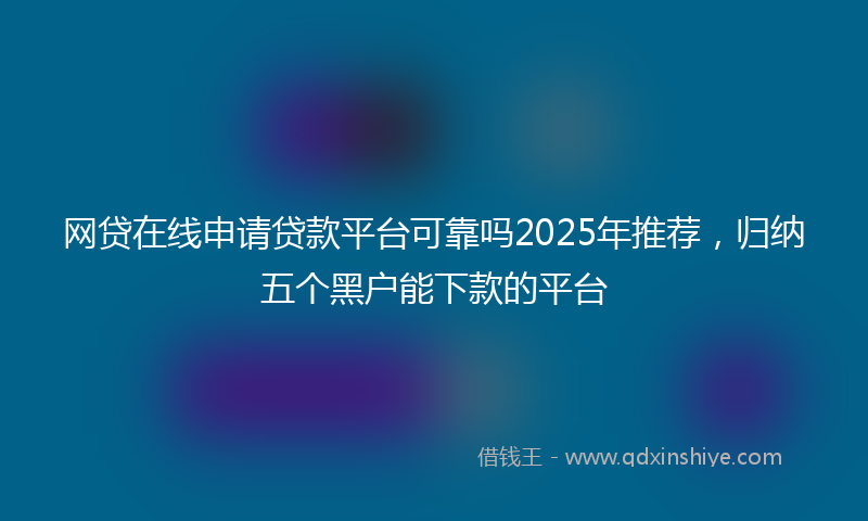 网贷在线申请贷款平台可靠吗2025年推荐，归纳五个黑户能下款的平台