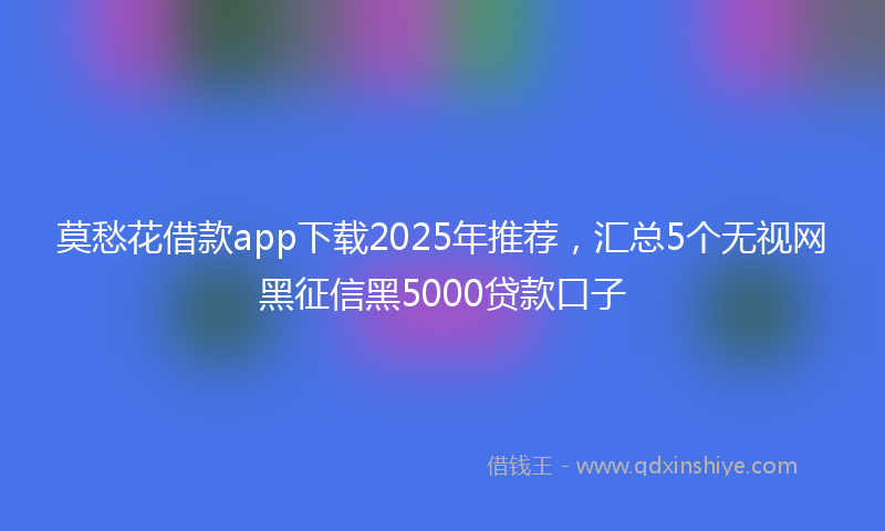 莫愁花借款app下载2025年推荐，汇总5个无视网黑征信黑5000贷款口子