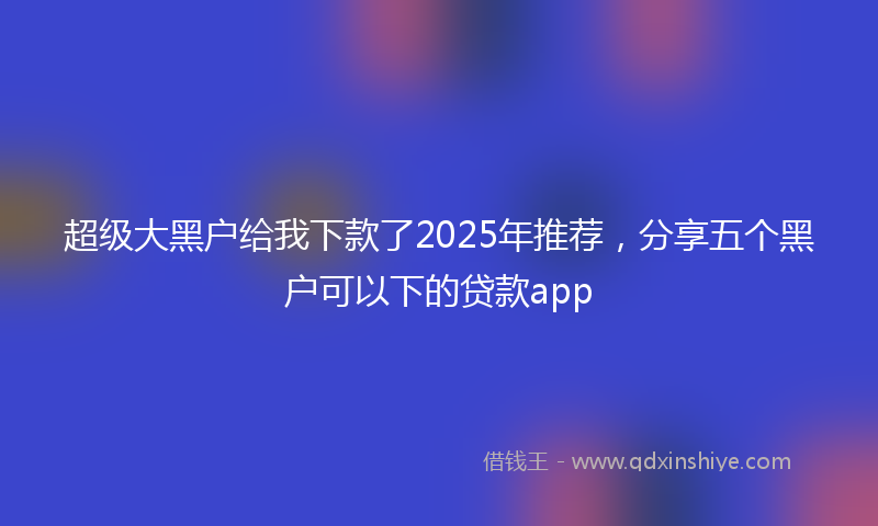 超级大黑户给我下款了2025年推荐，分享五个黑户可以下的贷款app