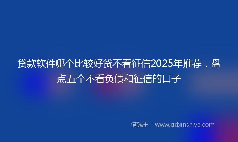贷款软件哪个比较好贷不看征信2025年推荐，盘点五个不看负债和征信的口子