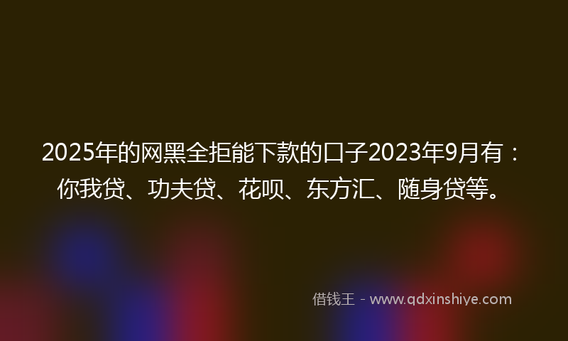 2025年的网黑全拒能下款的口子2023年9月有：你我贷、功夫贷、花呗、东方汇、随身贷等。