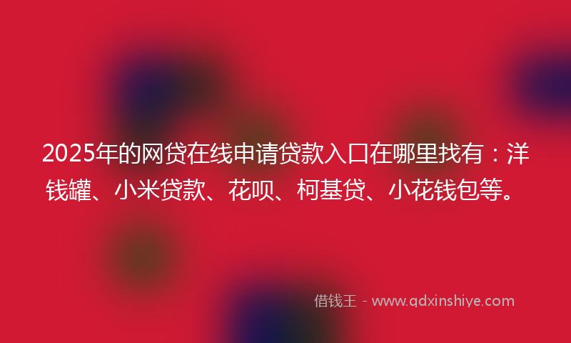 2025年的网贷在线申请贷款入口在哪里找有：洋钱罐、小米贷款、花呗、柯基贷、小花钱包等。