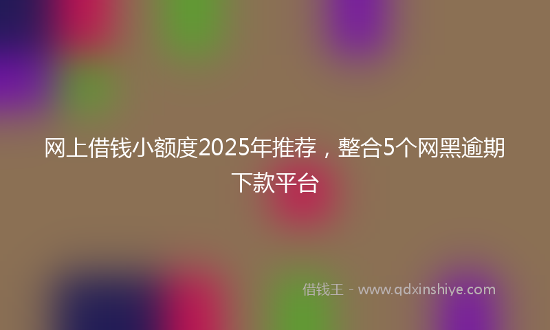 网上借钱小额度2025年推荐，整合5个网黑逾期下款平台