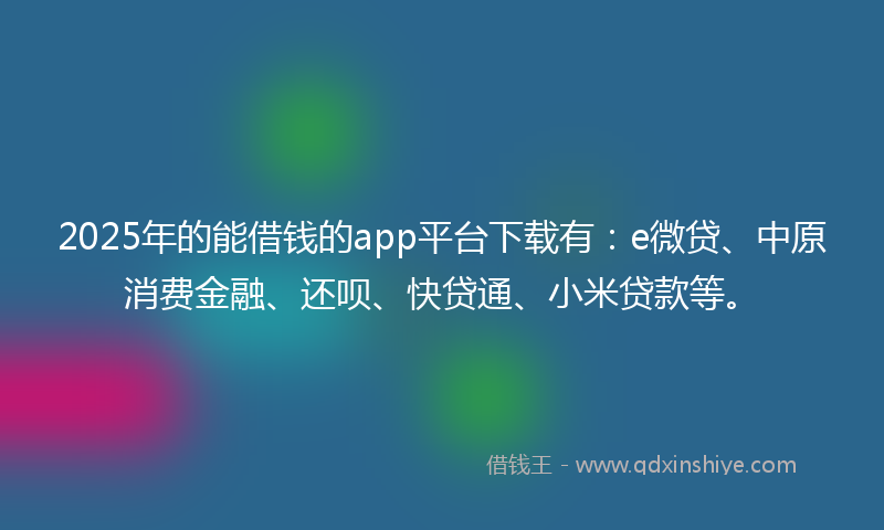 2025年的能借钱的app平台下载有：e微贷、中原消费金融、还呗、快贷通、小米贷款等。