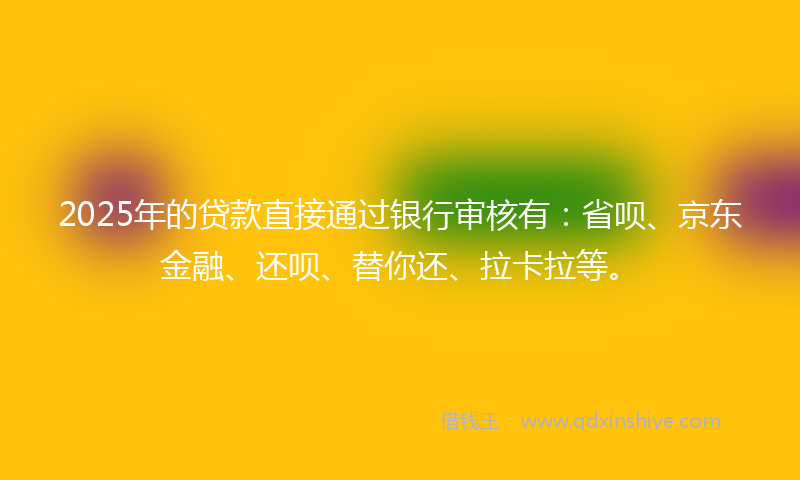 2025年的贷款直接通过银行审核有：省呗、京东金融、还呗、替你还、拉卡拉等。
