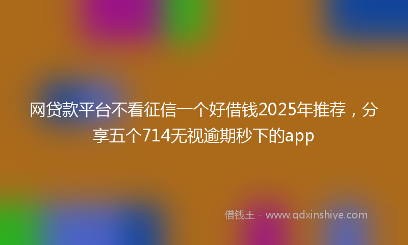 网贷款平台不看征信一个好借钱2025年推荐，分享五个714无视逾期秒下的app