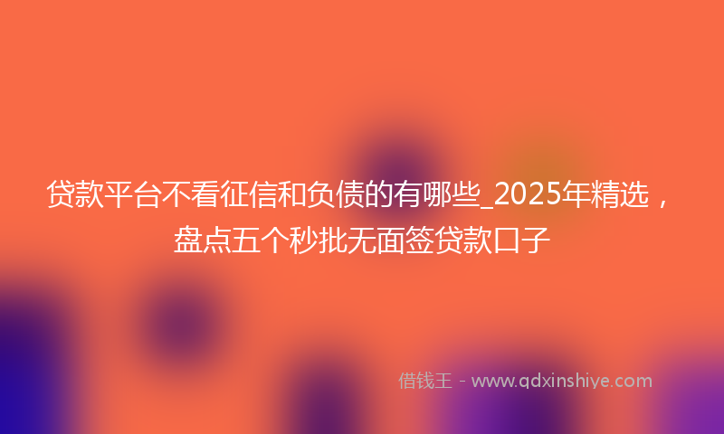 贷款平台不看征信和负债的有哪些_2025年精选，盘点五个秒批无面签贷款口子