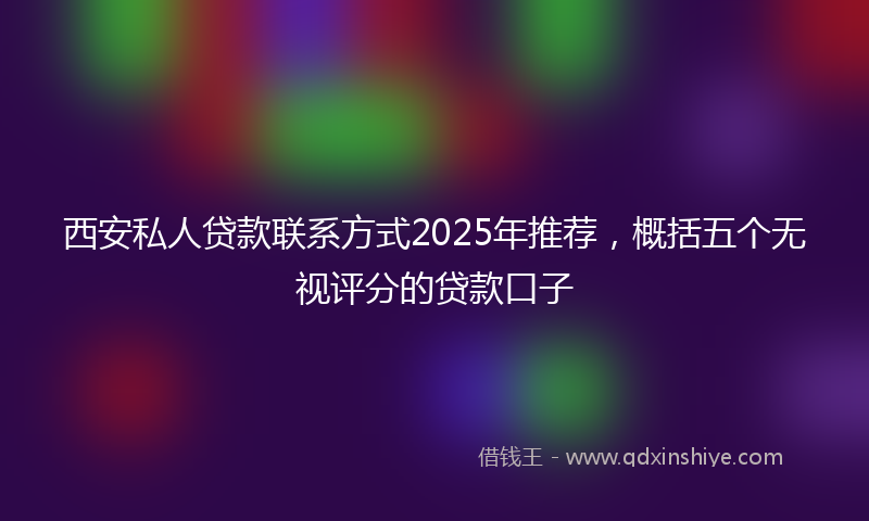 西安私人贷款联系方式2025年推荐，概括五个无视评分的贷款口子