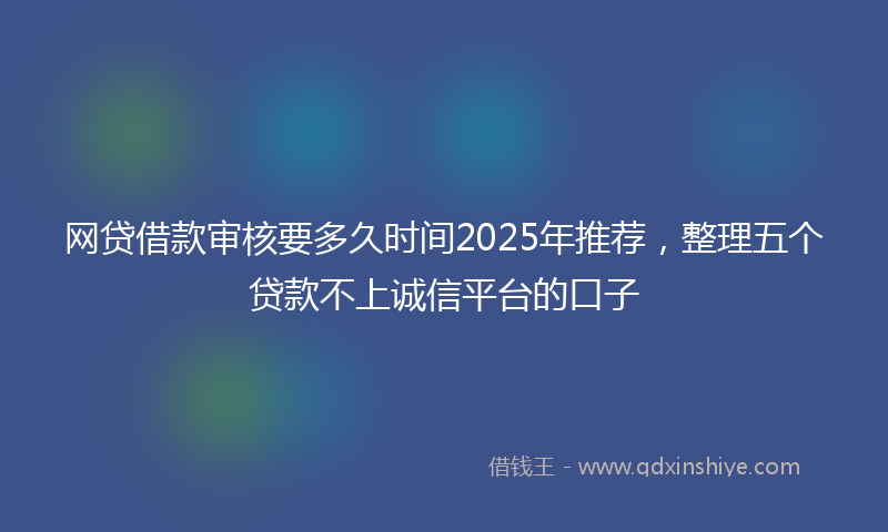 网贷借款审核要多久时间2025年推荐，整理五个贷款不上诚信平台的口子