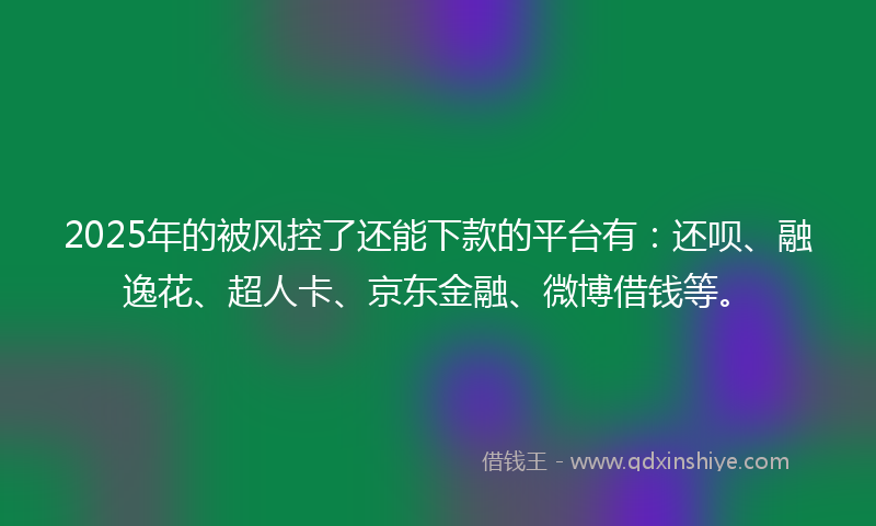 2025年的被风控了还能下款的平台有：还呗、融逸花、超人卡、京东金融、微博借钱等。