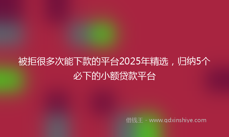 被拒很多次能下款的平台2025年精选，归纳5个必下的小额贷款平台