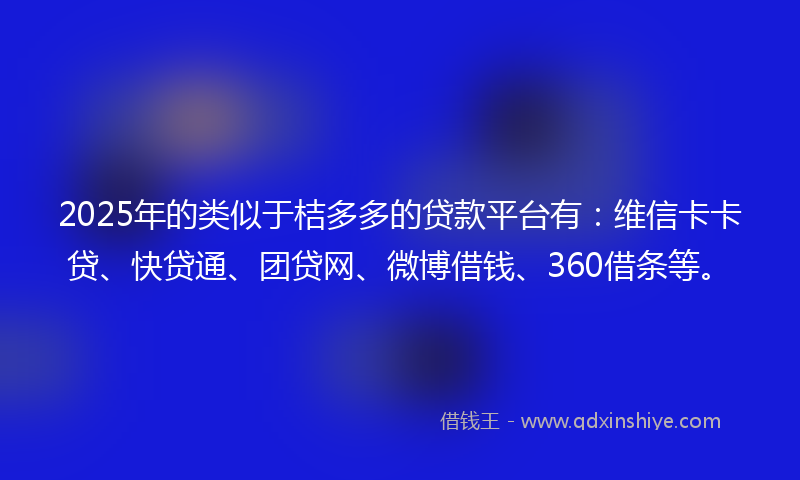 2025年的类似于桔多多的贷款平台有：维信卡卡贷、快贷通、团贷网、微博借钱、360借条等。
