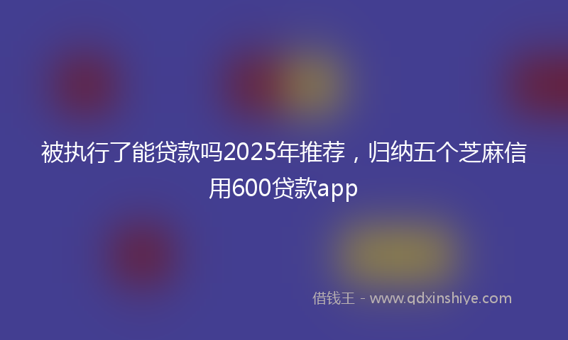 被执行了能贷款吗2025年推荐，归纳五个芝麻信用600贷款app