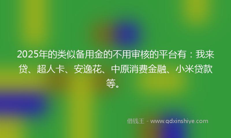 2025年的类似备用金的不用审核的平台有：我来贷、超人卡、安逸花、中原消费金融、小米贷款等。