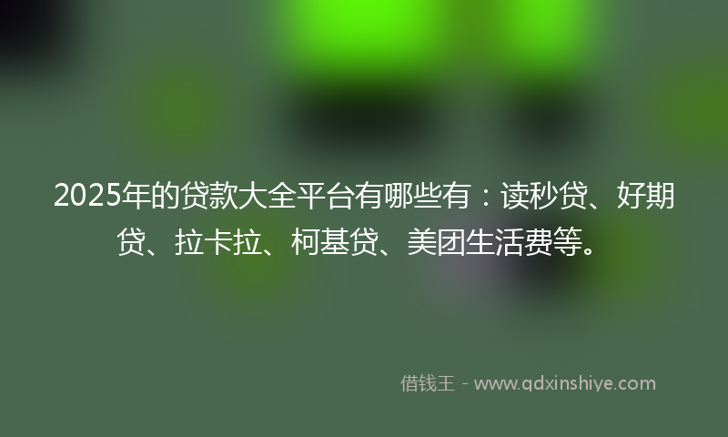 2025年的贷款大全平台有哪些有：读秒贷、好期贷、拉卡拉、柯基贷、美团生活费等。