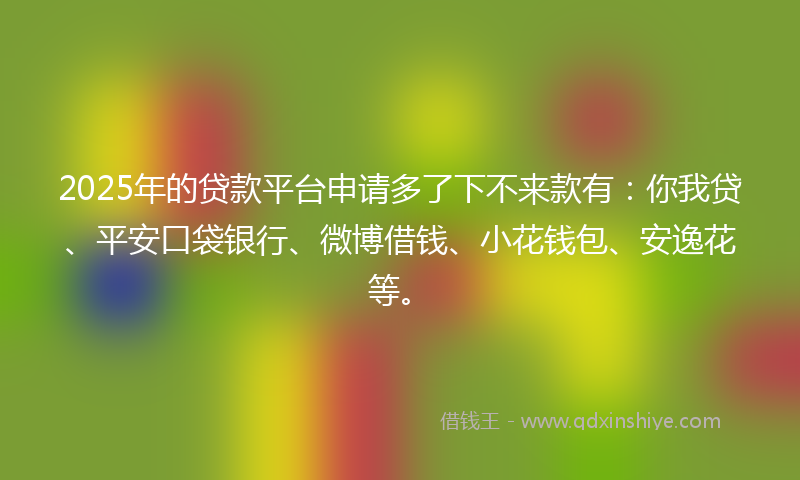 2025年的贷款平台申请多了下不来款有：你我贷、平安口袋银行、微博借钱、小花钱包、安逸花等。