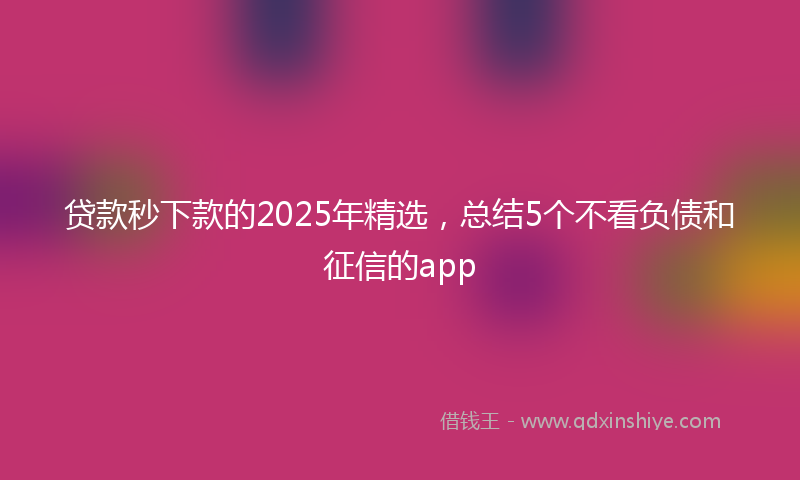 贷款秒下款的2025年精选，总结5个不看负债和征信的app