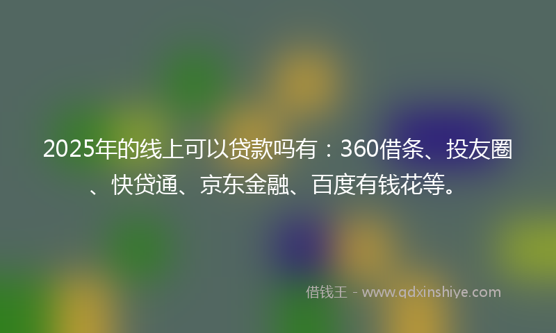 2025年的线上可以贷款吗有：360借条、投友圈、快贷通、京东金融、百度有钱花等。