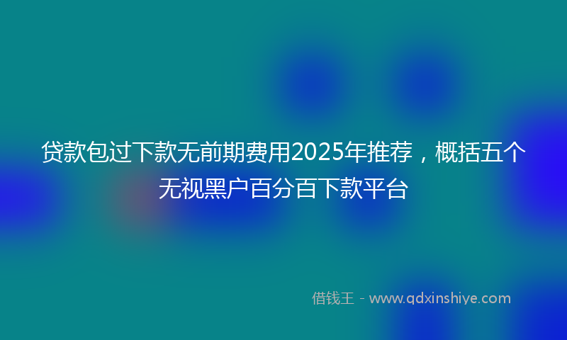 贷款包过下款无前期费用2025年推荐，概括五个无视黑户百分百下款平台