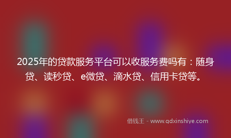 2025年的贷款服务平台可以收服务费吗有：随身贷、读秒贷、e微贷、滴水贷、信用卡贷等。