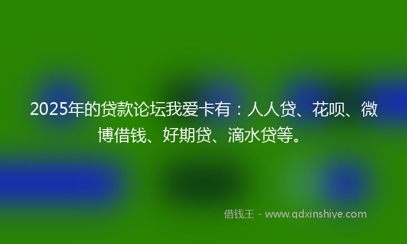 2025年的贷款论坛我爱卡有：人人贷、花呗、微博借钱、好期贷、滴水贷等。