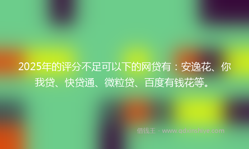 2025年的评分不足可以下的网贷有：安逸花、你我贷、快贷通、微粒贷、百度有钱花等。