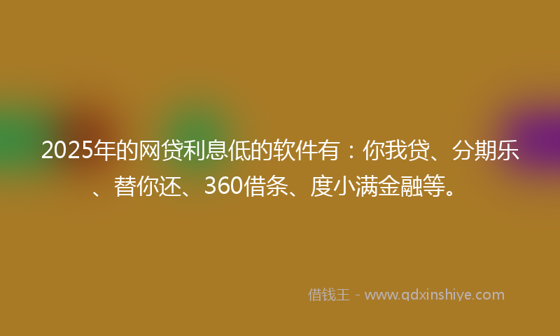 2025年的网贷利息低的软件有：你我贷、分期乐、替你还、360借条、度小满金融等。