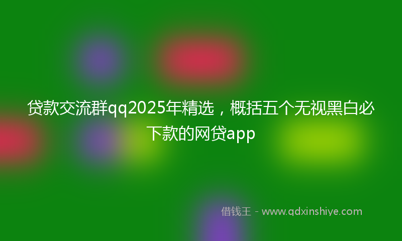 贷款交流群qq2025年精选，概括五个无视黑白必下款的网贷app