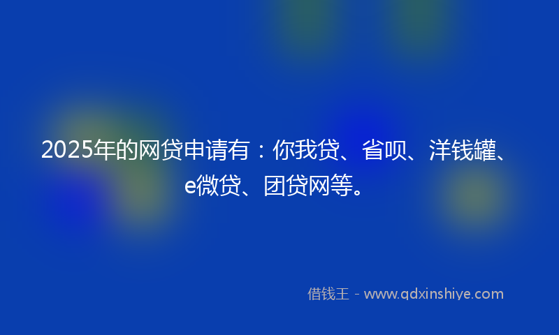 2025年的网贷申请有：你我贷、省呗、洋钱罐、e微贷、团贷网等。