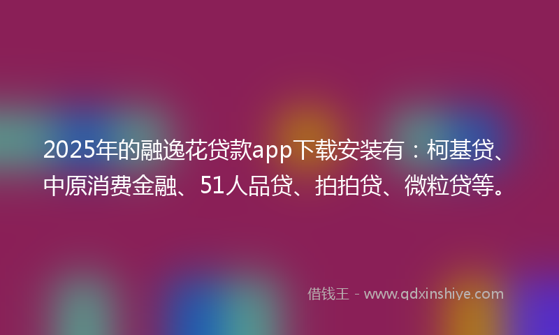 2025年的融逸花贷款app下载安装有：柯基贷、中原消费金融、51人品贷、拍拍贷、微粒贷等。