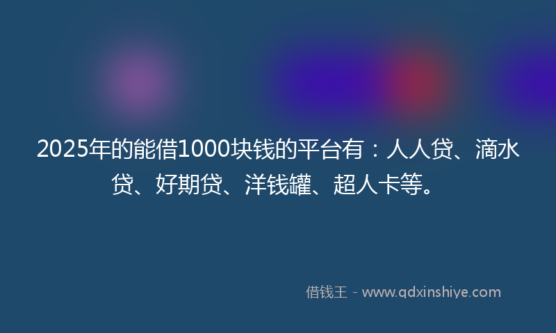 2025年的能借1000块钱的平台有：人人贷、滴水贷、好期贷、洋钱罐、超人卡等。