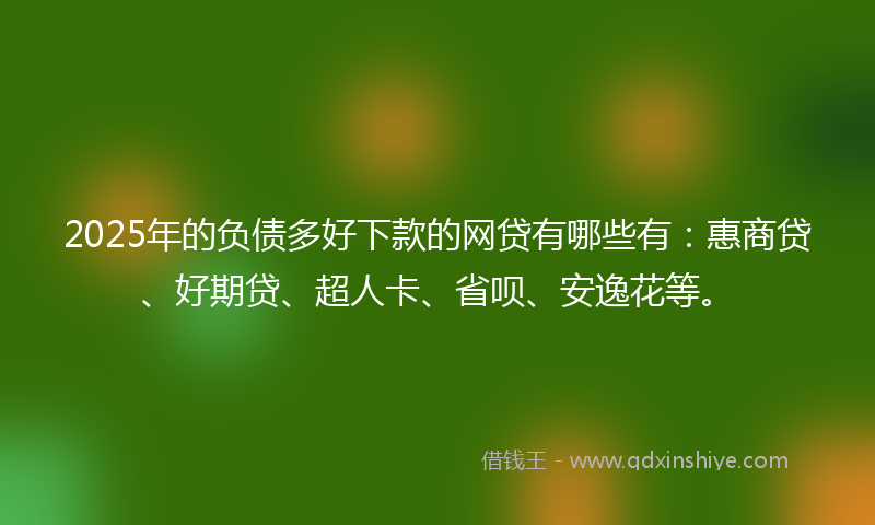 2025年的负债多好下款的网贷有哪些有：惠商贷、好期贷、超人卡、省呗、安逸花等。