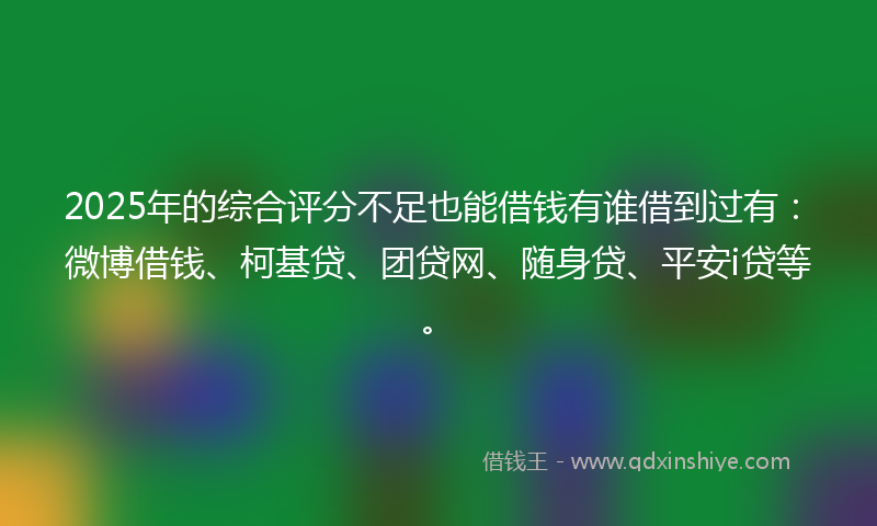 2025年的综合评分不足也能借钱有谁借到过有：微博借钱、柯基贷、团贷网、随身贷、平安i贷等。