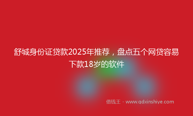 舒城身份证贷款2025年推荐，盘点五个网贷容易下款18岁的软件