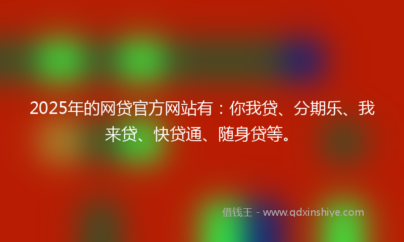 2025年的网贷官方网站有：你我贷、分期乐、我来贷、快贷通、随身贷等。