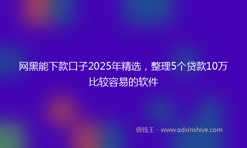网黑能下款口子2025年精选，整理5个贷款10万比较容易的软件