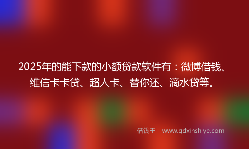 2025年的能下款的小额贷款软件有：微博借钱、维信卡卡贷、超人卡、替你还、滴水贷等。